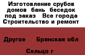 Изготовление срубов домов, бань, беседок под заказ - Все города Строительство и ремонт » Другое   . Брянская обл.,Сельцо г.